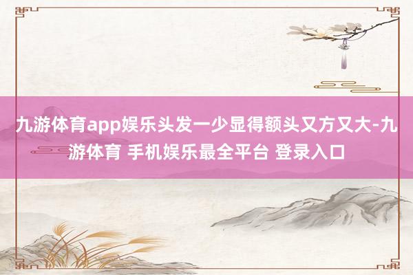 九游体育app娱乐头发一少显得额头又方又大-九游体育 手机娱乐最全平台 登录入口