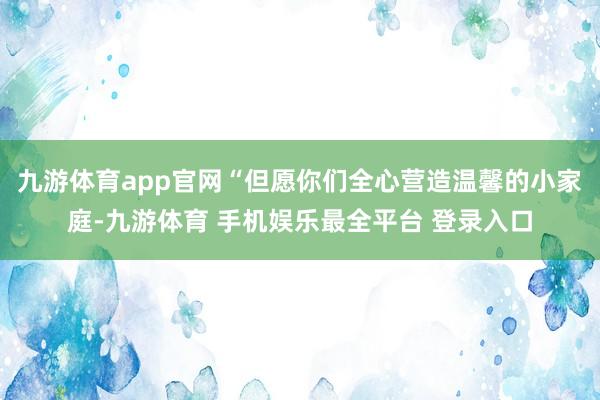 九游体育app官网“但愿你们全心营造温馨的小家庭-九游体育 手机娱乐最全平台 登录入口