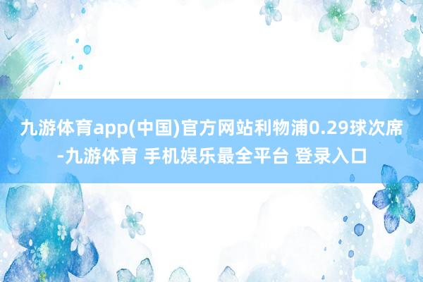 九游体育app(中国)官方网站利物浦0.29球次席-九游体育 手机娱乐最全平台 登录入口