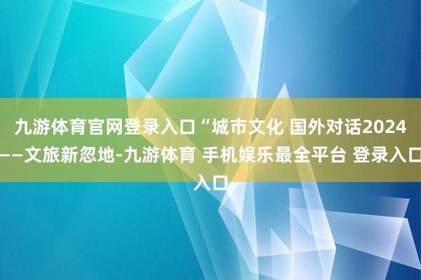 九游体育官网登录入口“城市文化 国外对话2024——文旅新忽地-九游体育 手机娱乐最全平台 登录入口