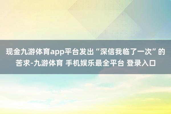 现金九游体育app平台发出“深信我临了一次”的苦求-九游体育 手机娱乐最全平台 登录入口