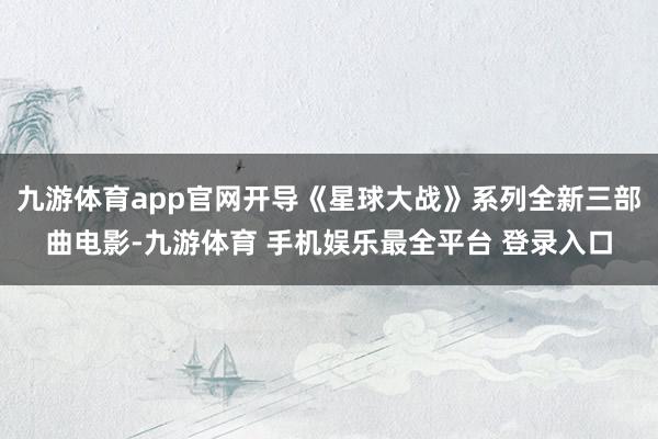 九游体育app官网开导《星球大战》系列全新三部曲电影-九游体育 手机娱乐最全平台 登录入口