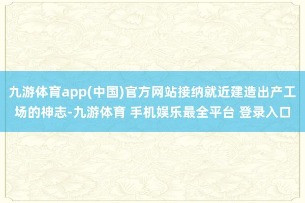 九游体育app(中国)官方网站接纳就近建造出产工场的神志-九游体育 手机娱乐最全平台 登录入口