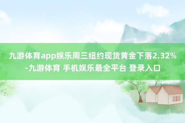 九游体育app娱乐周三纽约现货黄金下落2.32%-九游体育 手机娱乐最全平台 登录入口