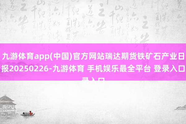 九游体育app(中国)官方网站瑞达期货铁矿石产业日报20250226-九游体育 手机娱乐最全平台 登录入口