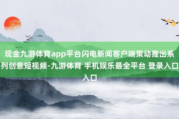 现金九游体育app平台闪电新闻客户端策动推出系列创意短视频-九游体育 手机娱乐最全平台 登录入口