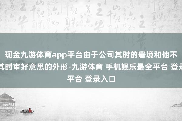 现金九游体育app平台由于公司其时的窘境和他不合得其时审好意思的外形-九游体育 手机娱乐最全平台 登录入口